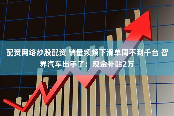 配资网络炒股配资 销量频频下滑单周不到千台 智界汽车出手了：现金补贴2万