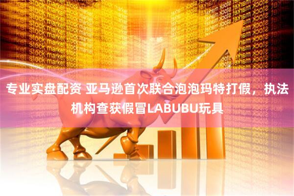 专业实盘配资 亚马逊首次联合泡泡玛特打假，执法机构查获假冒LABUBU玩具