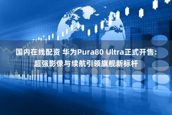 国内在线配资 华为Pura80 Ultra正式开售：超强影像与续航引领旗舰新标杆