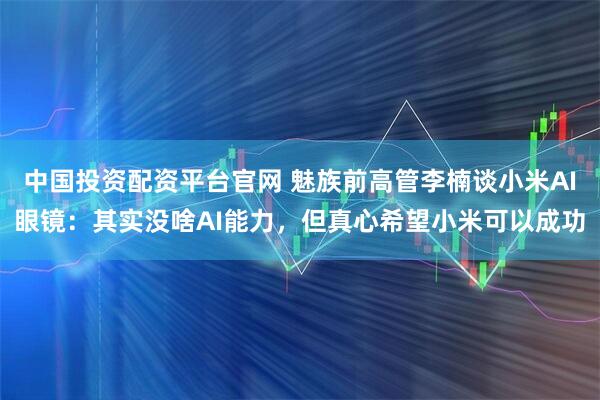 中国投资配资平台官网 魅族前高管李楠谈小米AI眼镜：其实没啥AI能力，但真心希望小米可以成功