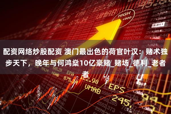 配资网络炒股配资 澳门最出色的荷官叶汉：赌术独步天下，晚年与何鸿燊10亿豪赌_赌场_德利_老者