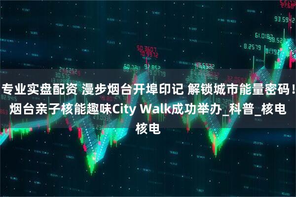 专业实盘配资 漫步烟台开埠印记 解锁城市能量密码！烟台亲子核能趣味City Walk成功举办_科普_核电