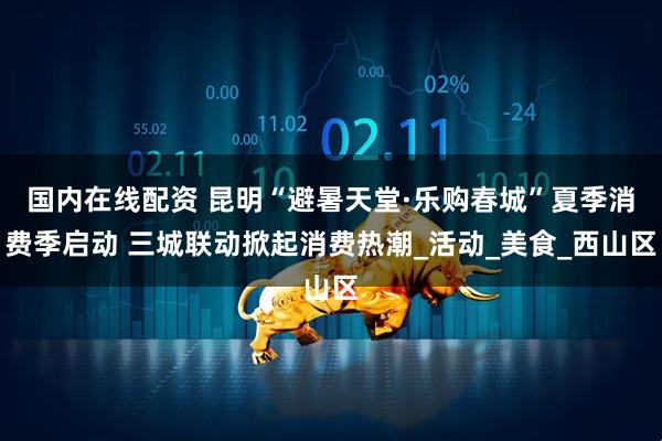 国内在线配资 昆明“避暑天堂·乐购春城”夏季消费季启动 三城联动掀起消费热潮_活动_美食_西山区