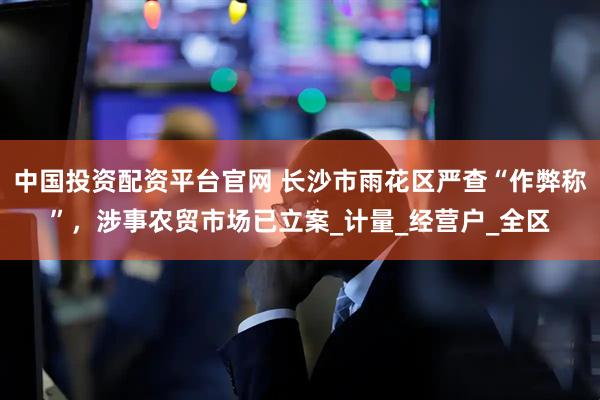 中国投资配资平台官网 长沙市雨花区严查“作弊称”，涉事农贸市场已立案_计量_经营户_全区