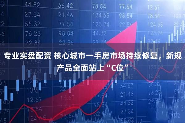 专业实盘配资 核心城市一手房市场持续修复，新规产品全面站上“C位”