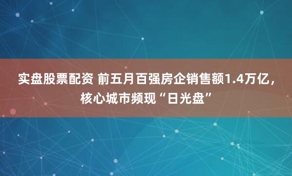 实盘股票配资 前五月百强房企销售额1.4万亿，核心城市频现“日光盘”