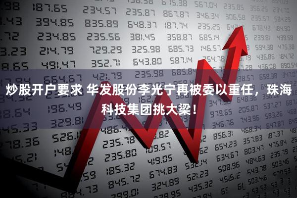 炒股开户要求 华发股份李光宁再被委以重任，珠海科技集团挑大梁！
