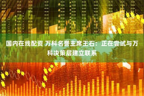 国内在线配资 万科名誉主席王石：正在尝试与万科决策层建立联系