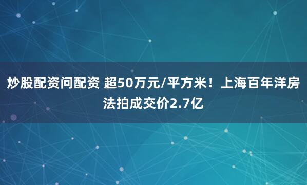 炒股配资问配资 超50万元/平方米！上海百年洋房法拍成交价2.7亿