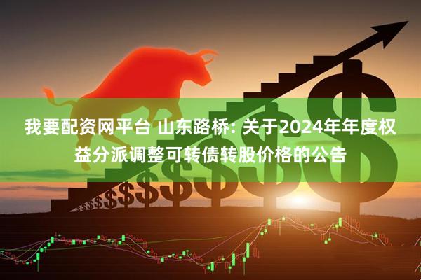 我要配资网平台 山东路桥: 关于2024年年度权益分派调整可转债转股价格的公告