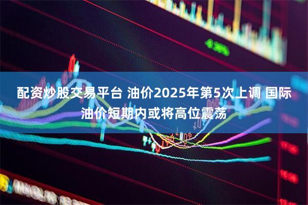 配资炒股交易平台 油价2025年第5次上调 国际油价短期内或将高位震荡