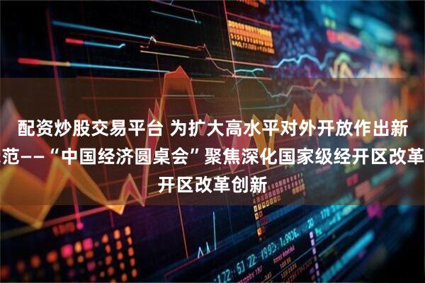 配资炒股交易平台 为扩大高水平对外开放作出新的示范——“中国经济圆桌会”聚焦深化国家级经开区改革创新