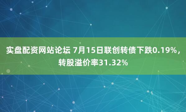 实盘配资网站论坛 7月15日联创转债下跌0.19%，转股溢价率31.32%