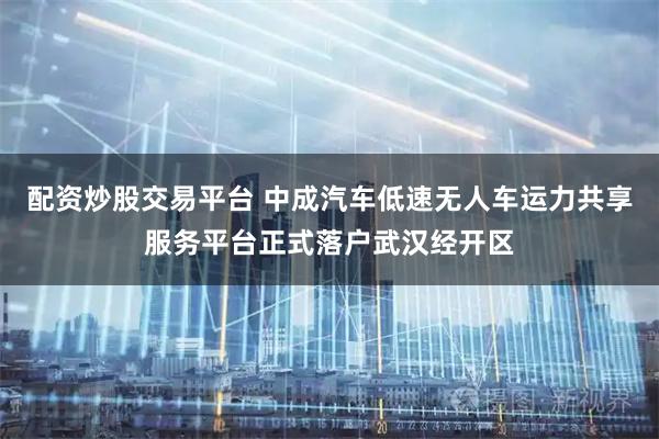 配资炒股交易平台 中成汽车低速无人车运力共享服务平台正式落户武汉经开区
