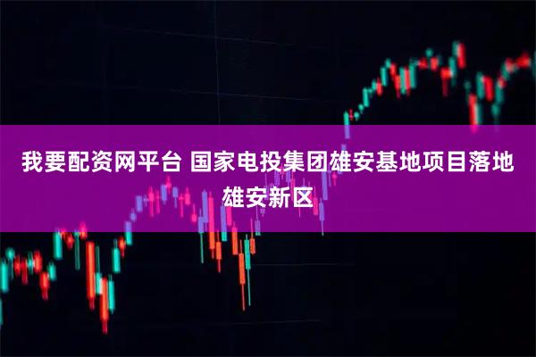 我要配资网平台 国家电投集团雄安基地项目落地雄安新区