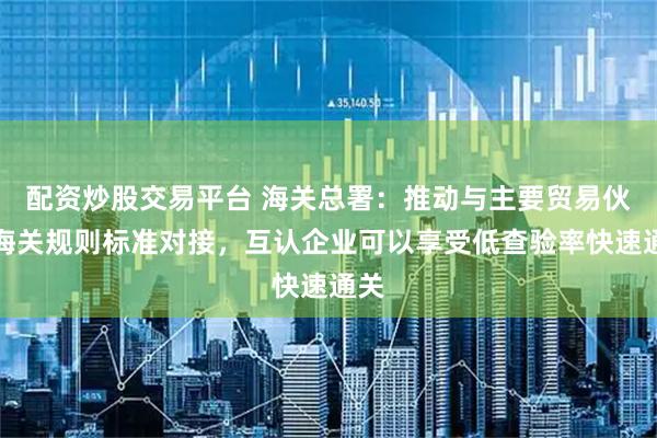 配资炒股交易平台 海关总署：推动与主要贸易伙伴海关规则标准对接，互认企业可以享受低查验率快速通关