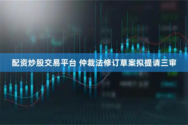 配资炒股交易平台 仲裁法修订草案拟提请三审