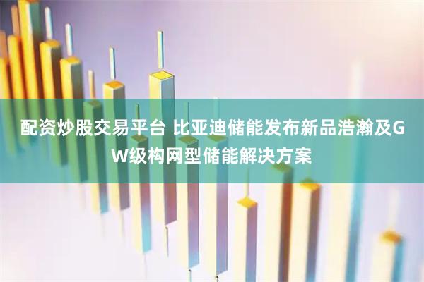 配资炒股交易平台 比亚迪储能发布新品浩瀚及GW级构网型储能解决方案