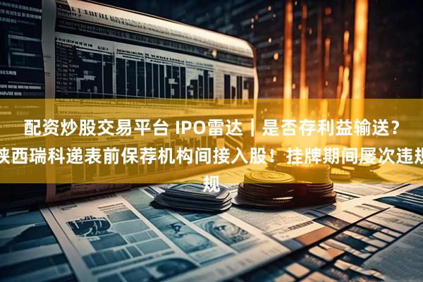 配资炒股交易平台 IPO雷达｜是否存利益输送？陕西瑞科递表前保荐机构间接入股！挂牌期间屡次违规
