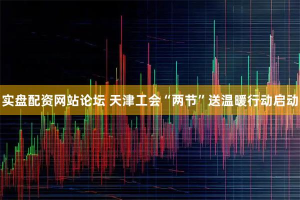 实盘配资网站论坛 天津工会“两节”送温暖行动启动