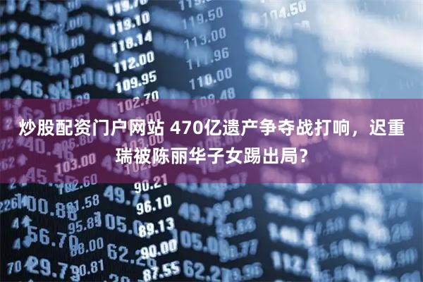 炒股配资门户网站 470亿遗产争夺战打响,迟重瑞被陈丽华子女踢出局?