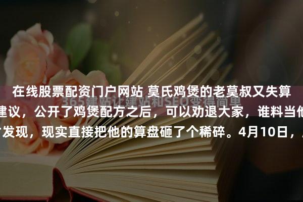 在线股票配资门户网站 莫氏鸡煲的老莫叔又失算了，本以为听从网友的建议，公开了鸡煲配方之后，可以劝退大家，谁料当他推开店门的那一刻才发现，现实直接把他的算盘砸了个稀碎。4月10日，顺德。凌晨五点，天还黑着，老莫叔掀开后院门帘，看见店门口又排起了长队。昨晚他刚把配方发到网上，本以为能歇口气，谁知队伍反而...