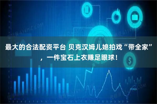 最大的合法配资平台 贝克汉姆儿媳拍戏“带全家”，一件宝石上衣赚足眼球！