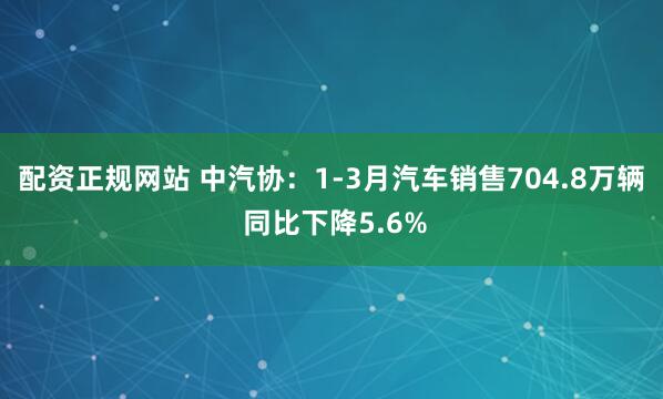 配资正规网站 中汽协：1-3月汽车销售704.8万辆 同比下降5.6%