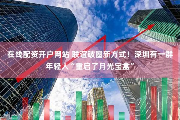 在线配资开户网站 联谊破圈新方式！深圳有一群年轻人“重启了月光宝盒”