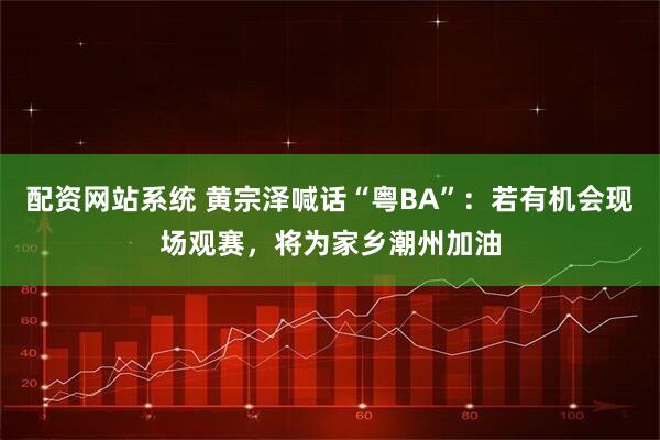 配资网站系统 黄宗泽喊话“粤BA”：若有机会现场观赛，将为家乡潮州加油
