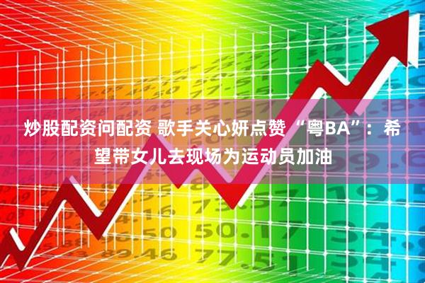 炒股配资问配资 歌手关心妍点赞 “粤BA”：希望带女儿去现场为运动员加油