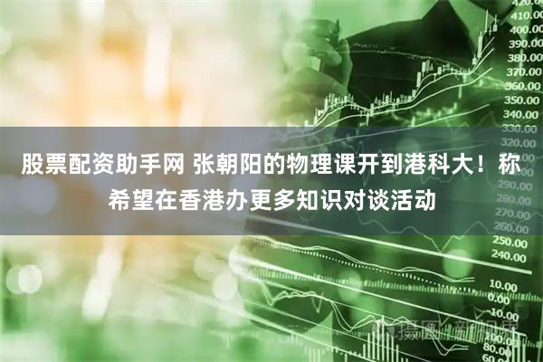 股票配资助手网 张朝阳的物理课开到港科大!称希望在香港办更多知识对谈活动