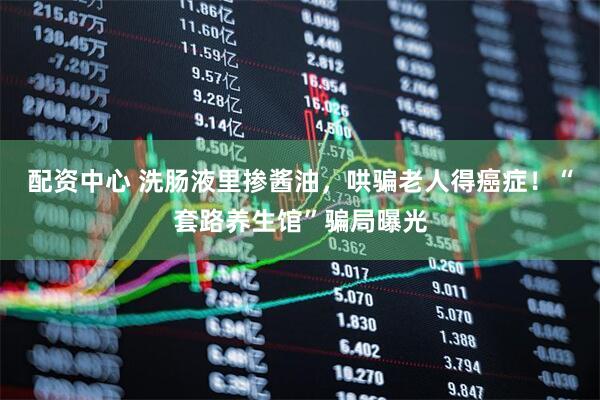 配资中心 洗肠液里掺酱油,哄骗老人得癌症!“套路养生馆”骗局曝光
