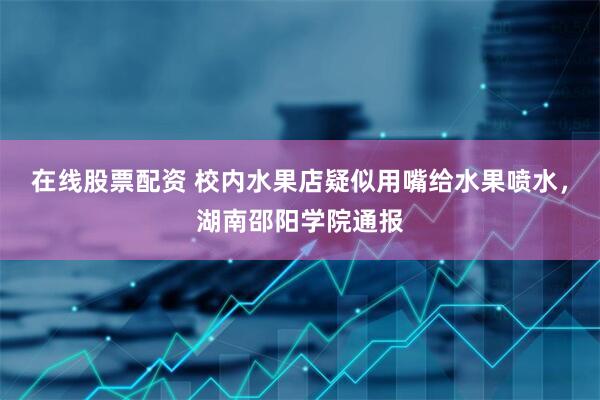 在线股票配资 校内水果店疑似用嘴给水果喷水，湖南邵阳学院通报
