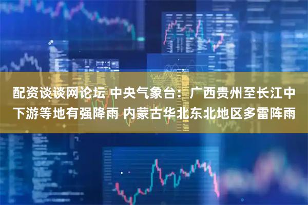 配资谈谈网论坛 中央气象台：广西贵州至长江中下游等地有强降雨 内蒙古华北东北地区多雷阵雨