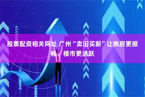 股票配资相关网址 广州“卖旧买新”让换房更顺畅、楼市更活跃
