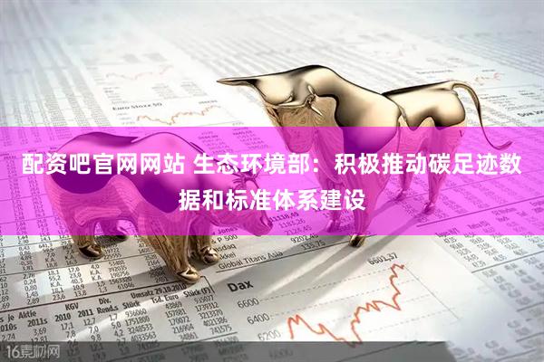 配资吧官网网站 生态环境部：积极推动碳足迹数据和标准体系建设
