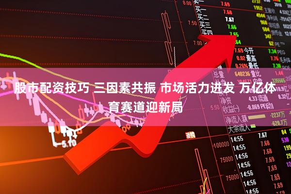 股市配资技巧 三因素共振 市场活力迸发 万亿体育赛道迎新局