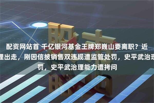配资网站首 千亿银河基金王牌郑巍山要离职？近年多基金经理出走，刚因信披销售双违规遭监管处罚，史平武治理能力遭拷问