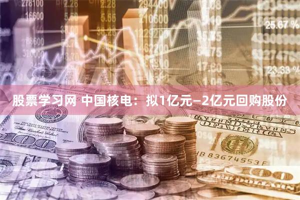 股票学习网 中国核电：拟1亿元—2亿元回购股份
