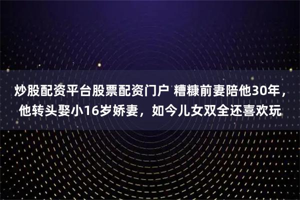 炒股配资平台股票配资门户 糟糠前妻陪他30年，他转头娶小16岁娇妻，如今儿女双全还喜欢玩