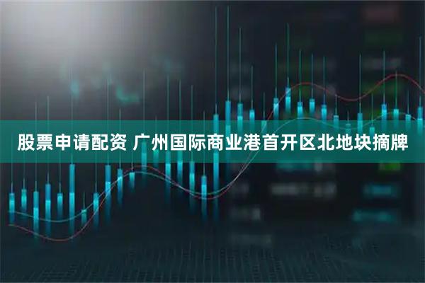 股票申请配资 广州国际商业港首开区北地块摘牌