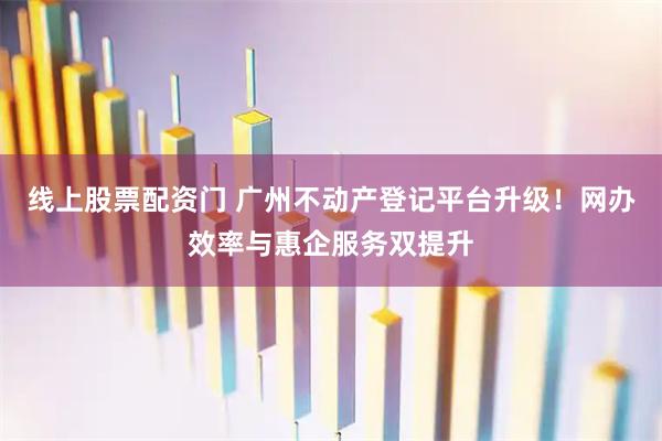 线上股票配资门 广州不动产登记平台升级！网办效率与惠企服务双提升